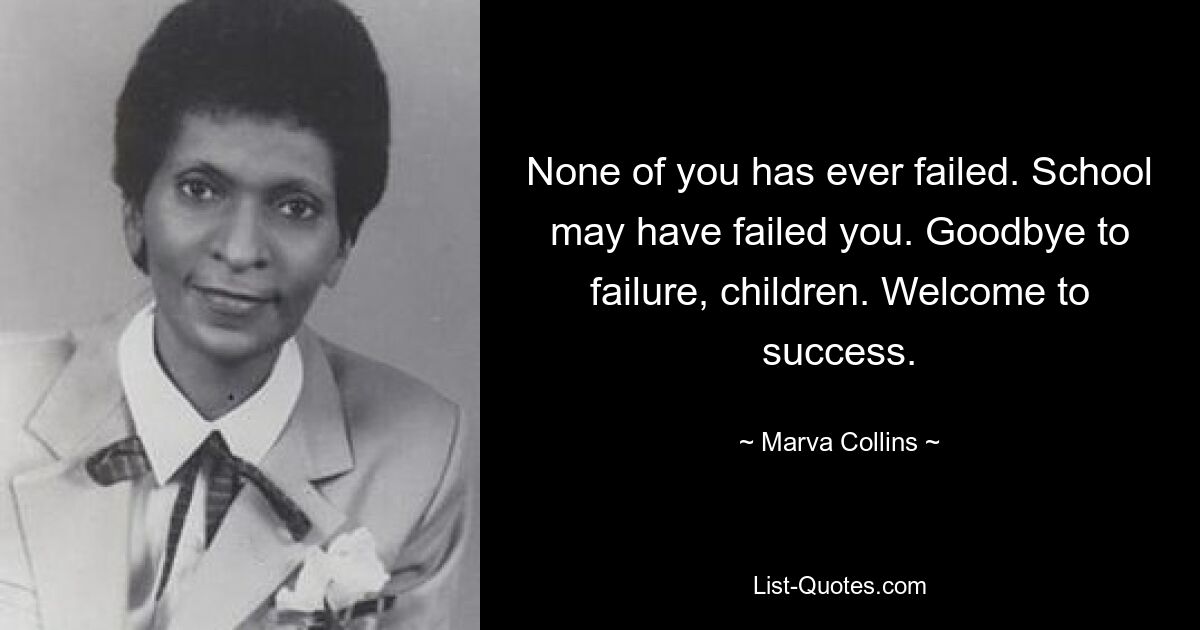 None of you has ever failed. School may have failed you. Goodbye to failure, children. Welcome to success. — © Marva Collins