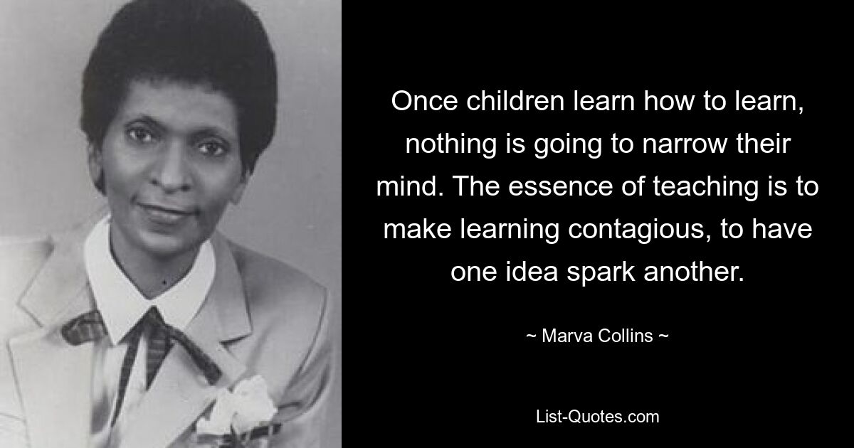 Once children learn how to learn, nothing is going to narrow their mind. The essence of teaching is to make learning contagious, to have one idea spark another. — © Marva Collins