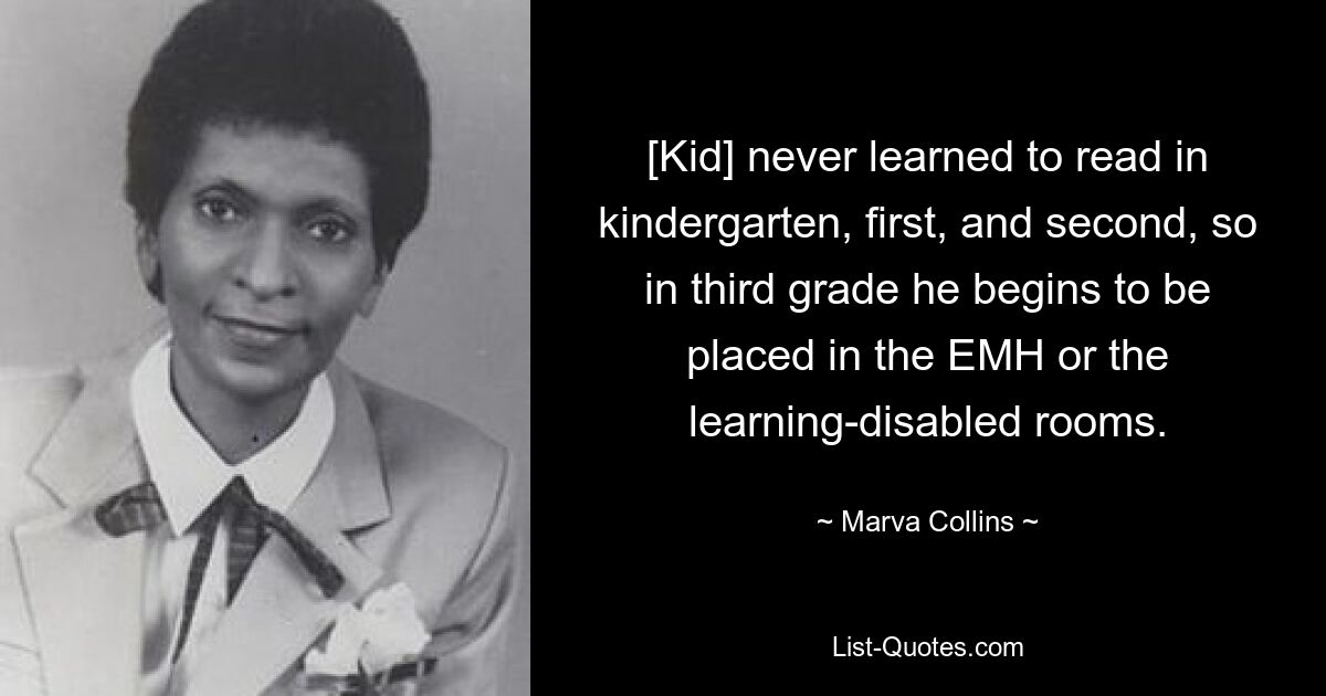 [Kid] never learned to read in kindergarten, first, and second, so in third grade he begins to be placed in the EMH or the learning-disabled rooms. — © Marva Collins