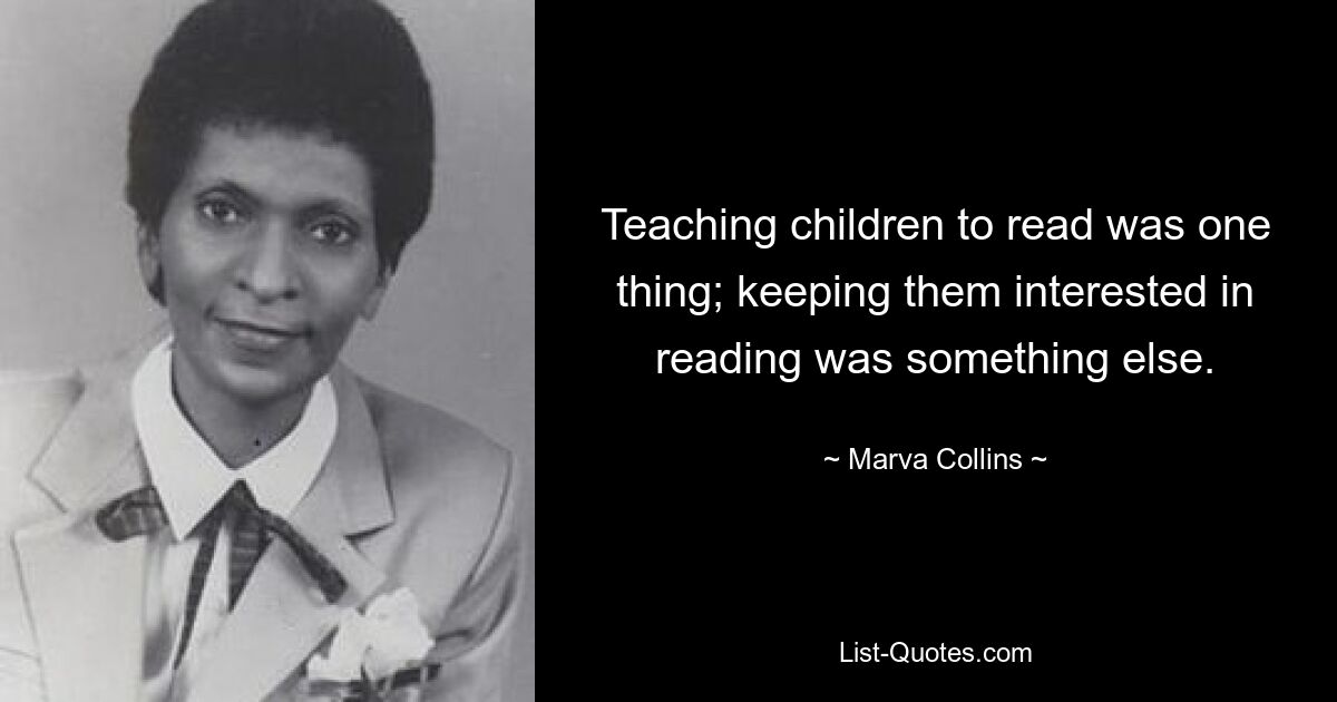 Teaching children to read was one thing; keeping them interested in reading was something else. — © Marva Collins