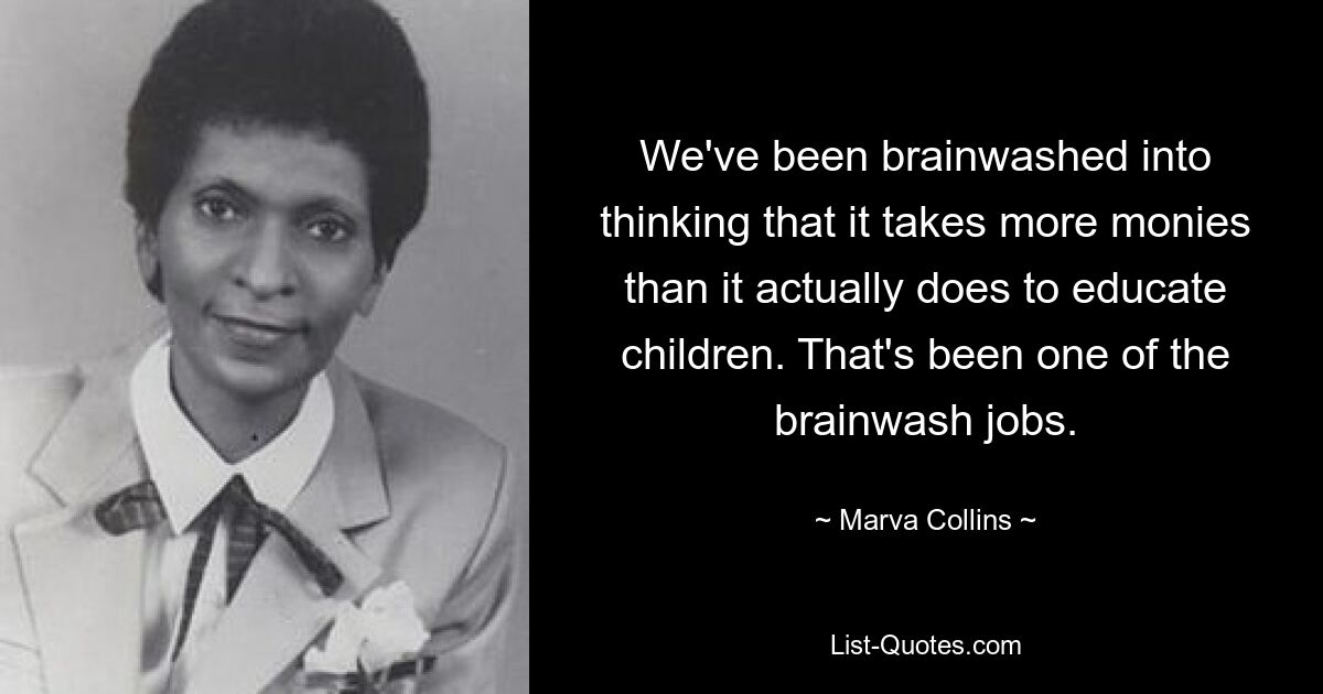 We've been brainwashed into thinking that it takes more monies than it actually does to educate children. That's been one of the brainwash jobs. — © Marva Collins