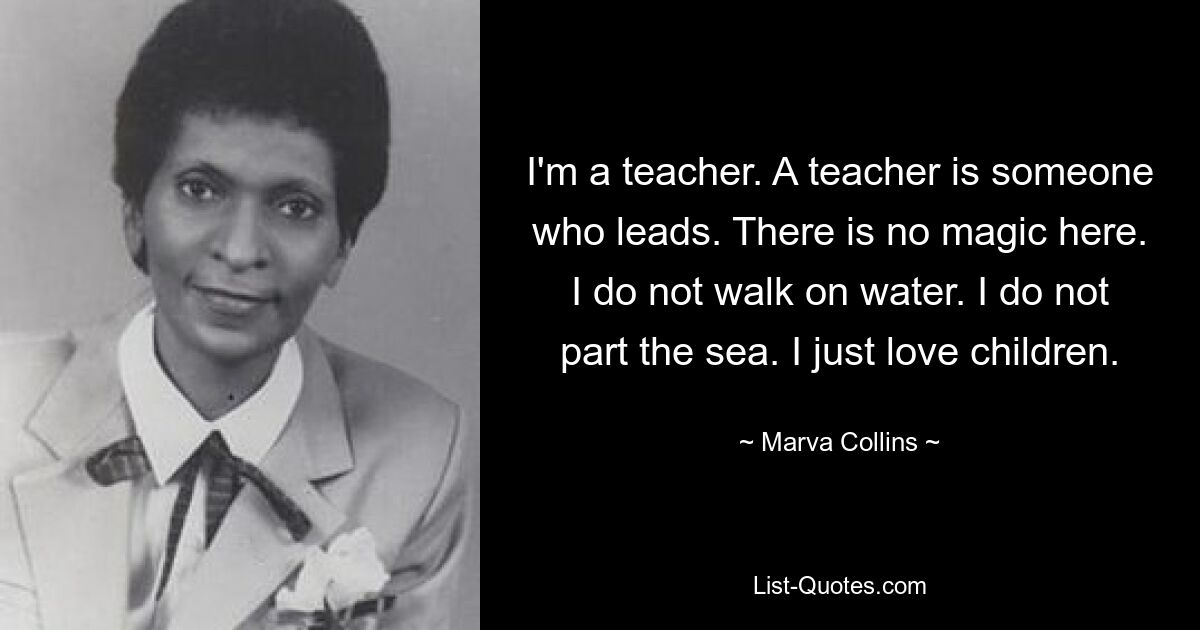 I'm a teacher. A teacher is someone who leads. There is no magic here. I do not walk on water. I do not part the sea. I just love children. — © Marva Collins