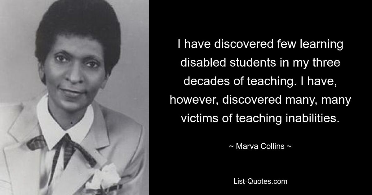 I have discovered few learning disabled students in my three decades of teaching. I have, however, discovered many, many victims of teaching inabilities. — © Marva Collins