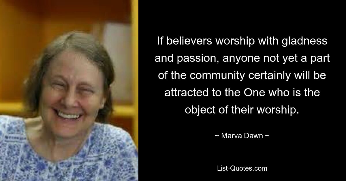 If believers worship with gladness and passion, anyone not yet a part of the community certainly will be attracted to the One who is the object of their worship. — © Marva Dawn