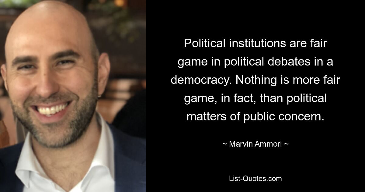 Political institutions are fair game in political debates in a democracy. Nothing is more fair game, in fact, than political matters of public concern. — © Marvin Ammori