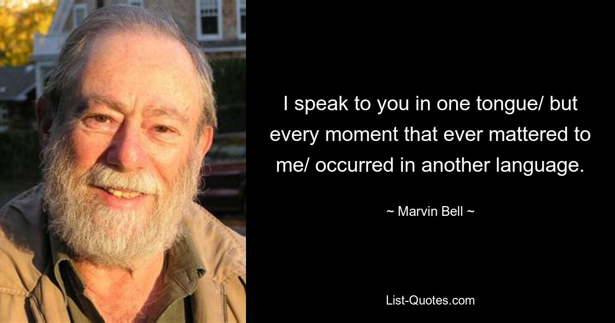 I speak to you in one tongue/ but every moment that ever mattered to me/ occurred in another language. — © Marvin Bell