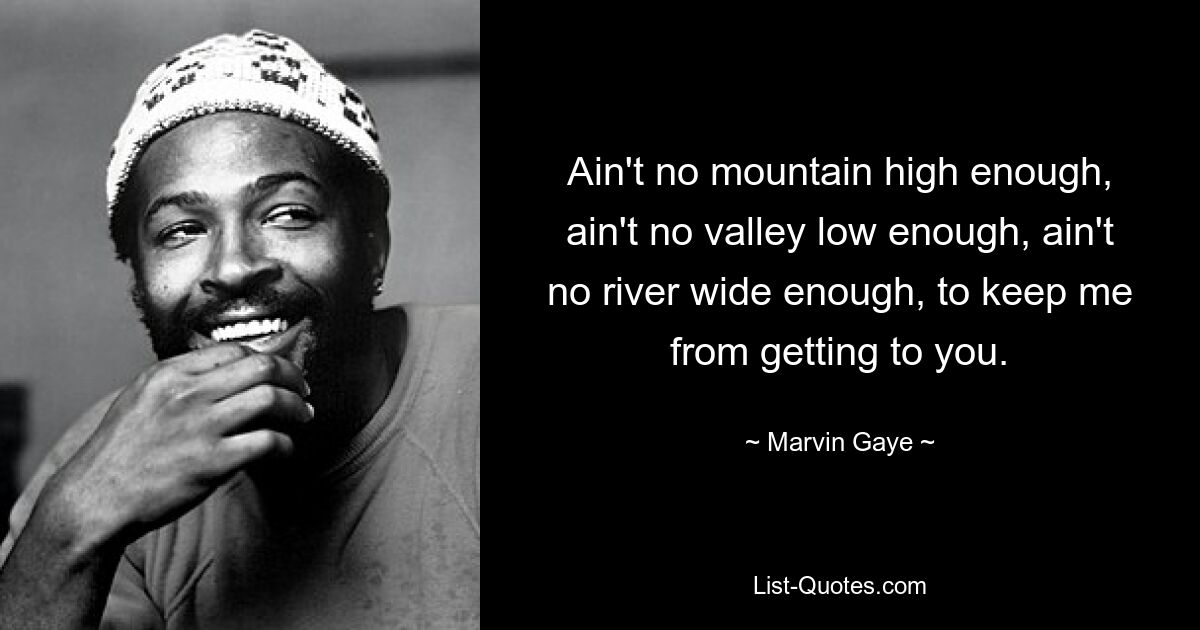 Ain't no mountain high enough, ain't no valley low enough, ain't no river wide enough, to keep me from getting to you. — © Marvin Gaye