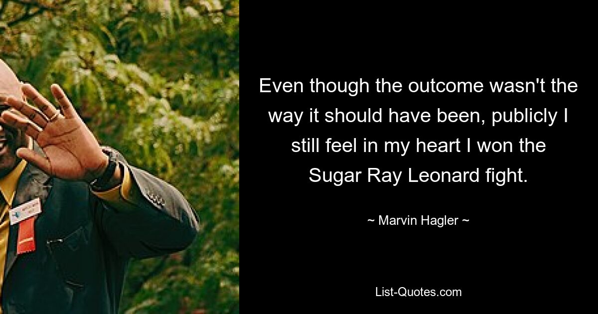 Even though the outcome wasn't the way it should have been, publicly I still feel in my heart I won the Sugar Ray Leonard fight. — © Marvin Hagler