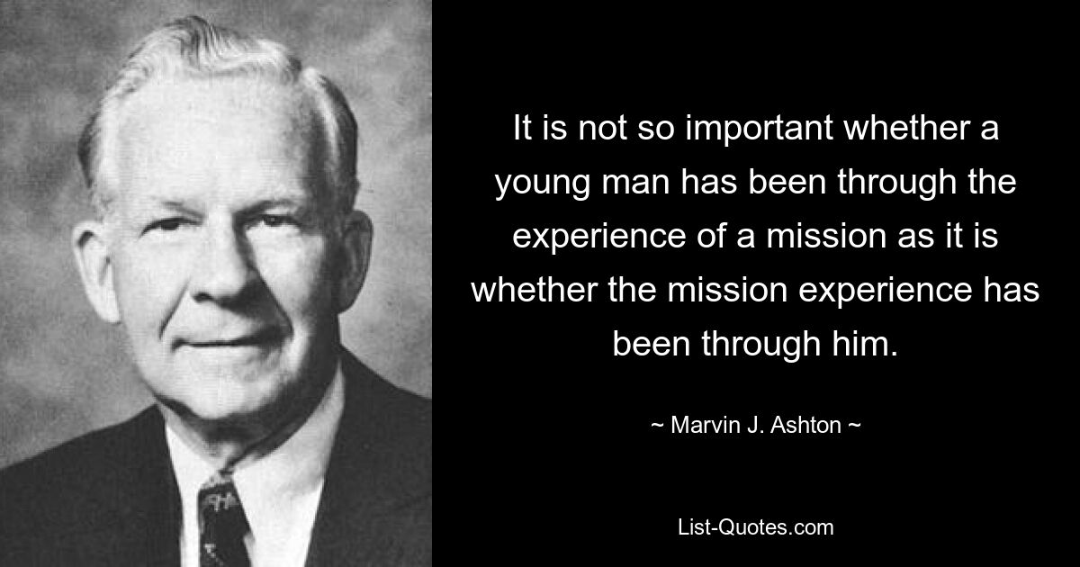 It is not so important whether a young man has been through the experience of a mission as it is whether the mission experience has been through him. — © Marvin J. Ashton