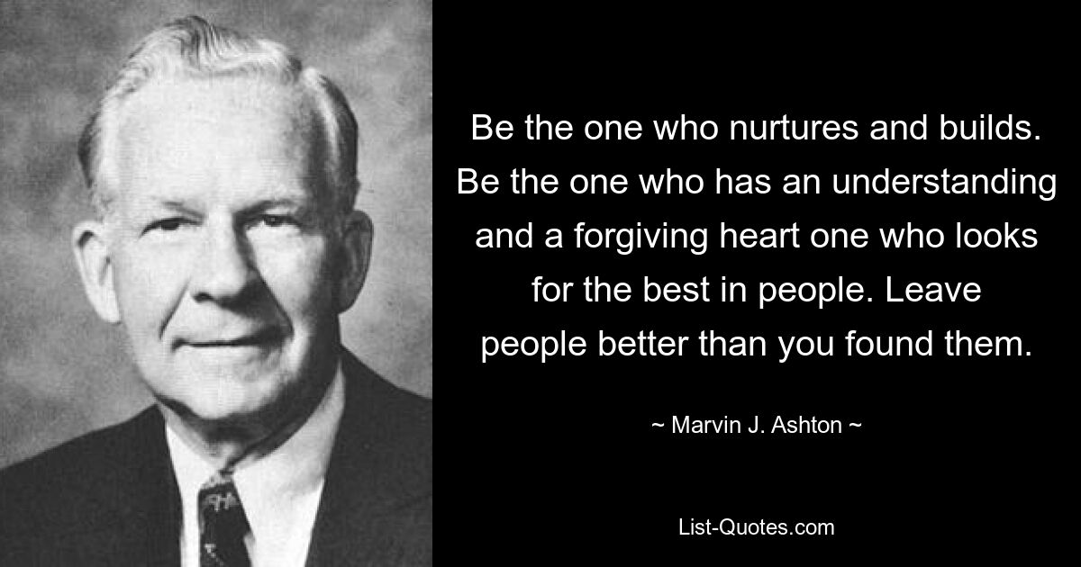 Be the one who nurtures and builds. Be the one who has an understanding and a forgiving heart one who looks for the best in people. Leave people better than you found them. — © Marvin J. Ashton