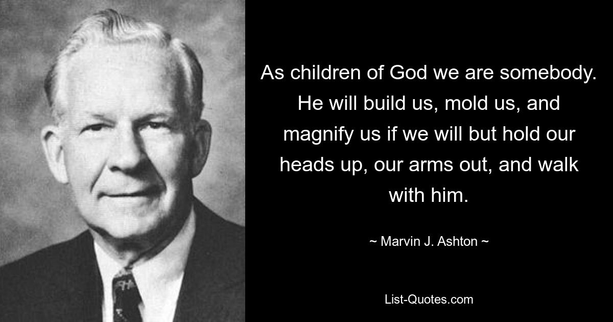 As children of God we are somebody. He will build us, mold us, and magnify us if we will but hold our heads up, our arms out, and walk with him. — © Marvin J. Ashton