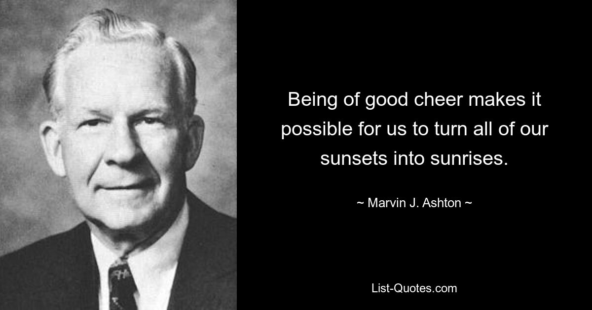 Being of good cheer makes it possible for us to turn all of our sunsets into sunrises. — © Marvin J. Ashton