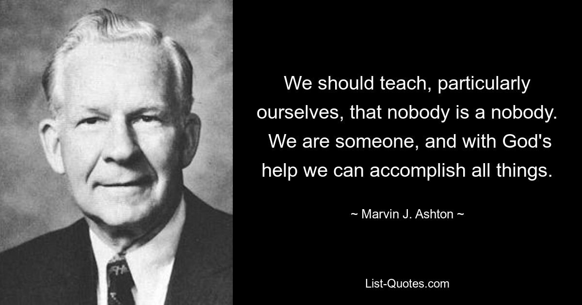 We should teach, particularly ourselves, that nobody is a nobody.  We are someone, and with God's help we can accomplish all things. — © Marvin J. Ashton