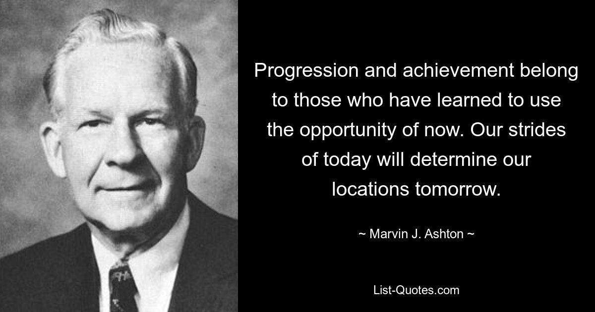 Progression and achievement belong to those who have learned to use the opportunity of now. Our strides of today will determine our locations tomorrow. — © Marvin J. Ashton