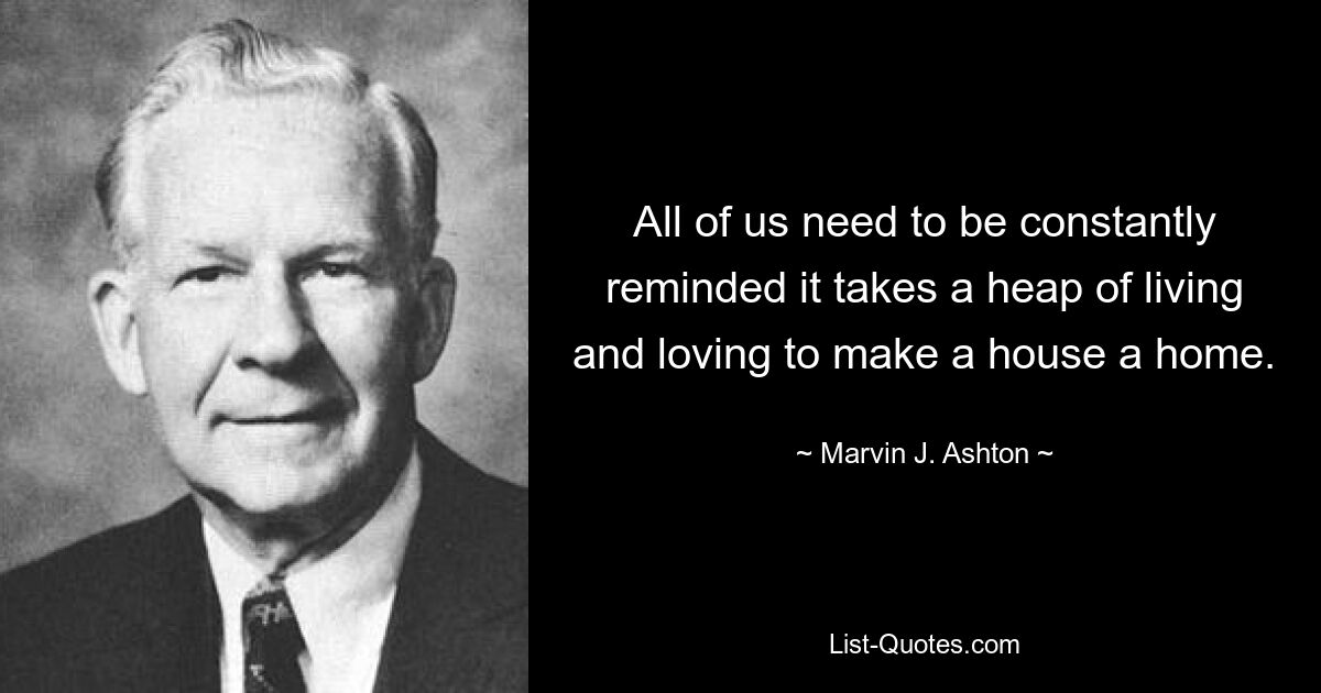 All of us need to be constantly reminded it takes a heap of living and loving to make a house a home. — © Marvin J. Ashton