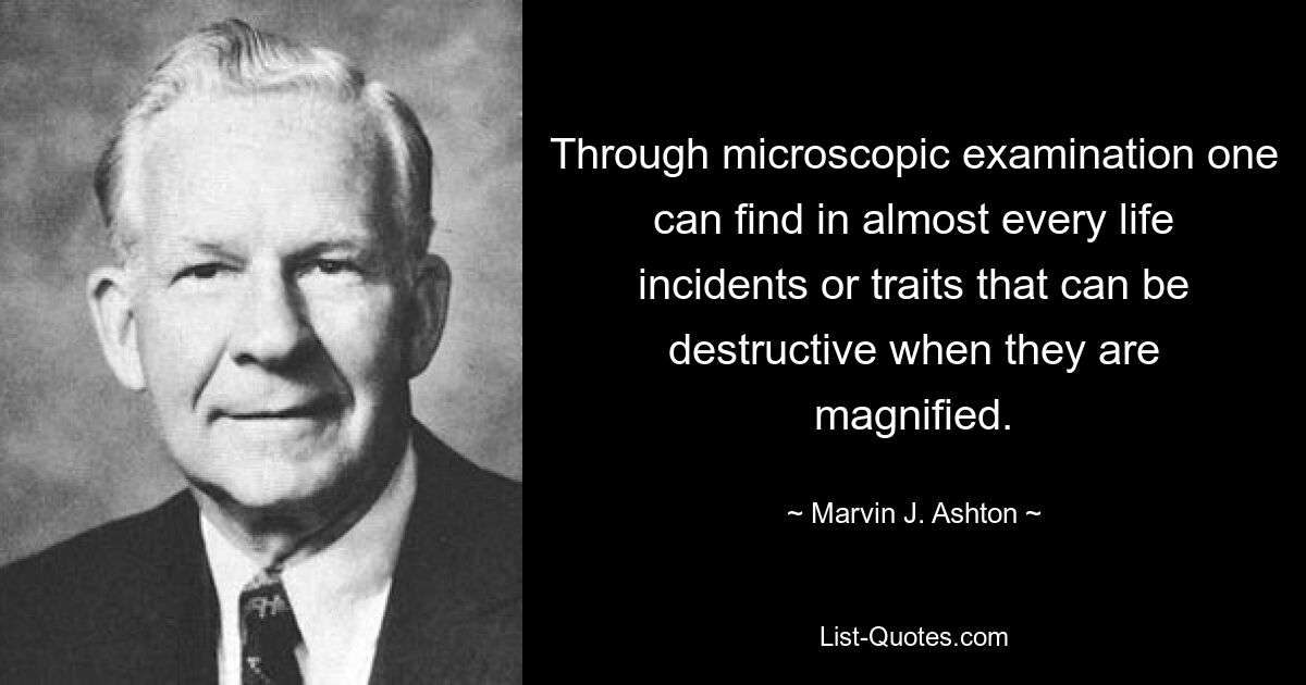 Through microscopic examination one can find in almost every life incidents or traits that can be destructive when they are magnified. — © Marvin J. Ashton