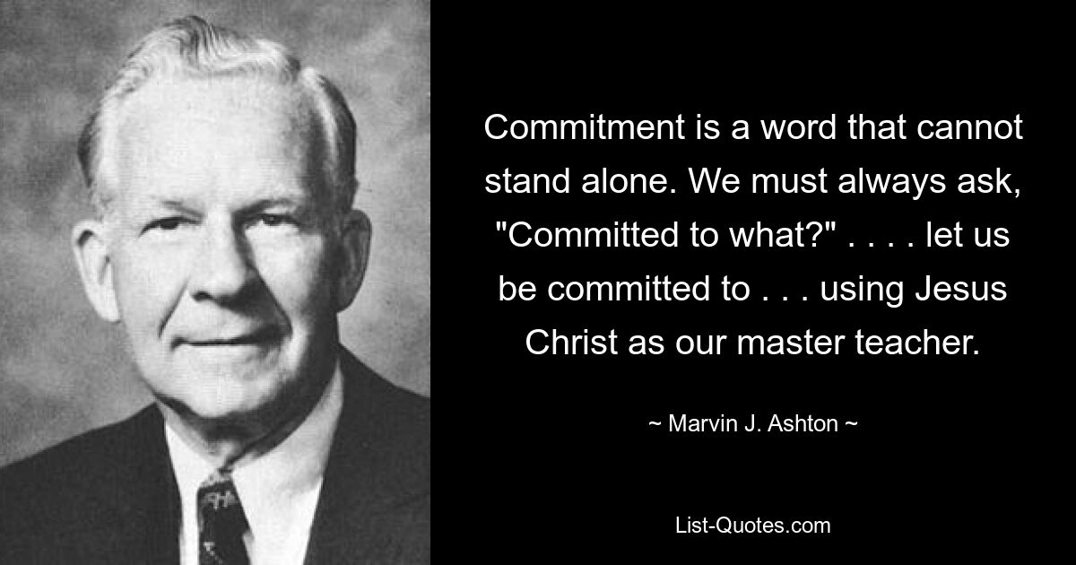 Commitment is a word that cannot stand alone. We must always ask, "Committed to what?" . . . . let us be committed to . . . using Jesus Christ as our master teacher. — © Marvin J. Ashton