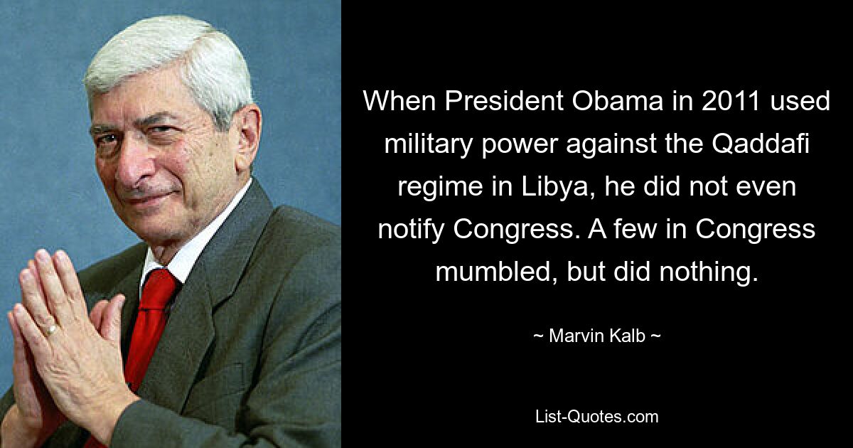 When President Obama in 2011 used military power against the Qaddafi regime in Libya, he did not even notify Congress. A few in Congress mumbled, but did nothing. — © Marvin Kalb