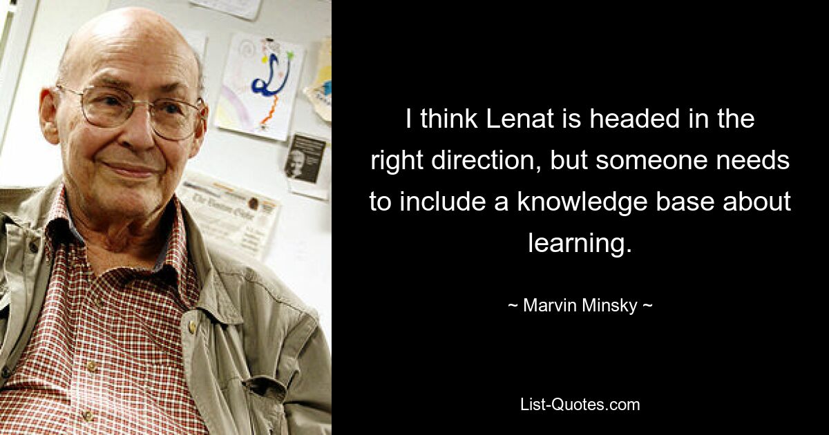 I think Lenat is headed in the right direction, but someone needs to include a knowledge base about learning. — © Marvin Minsky