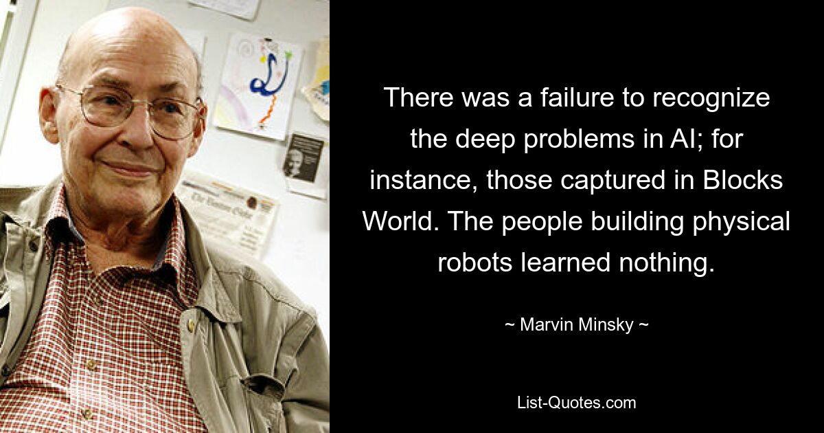 There was a failure to recognize the deep problems in AI; for instance, those captured in Blocks World. The people building physical robots learned nothing. — © Marvin Minsky