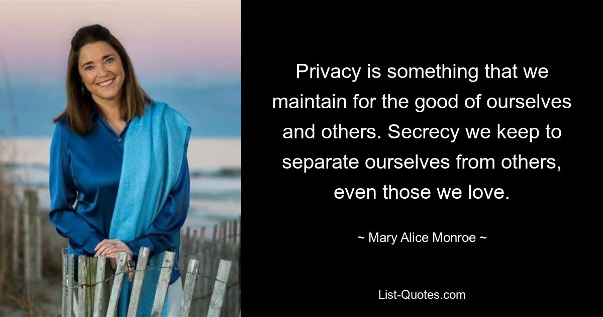 Privacy is something that we maintain for the good of ourselves and others. Secrecy we keep to separate ourselves from others, even those we love. — © Mary Alice Monroe