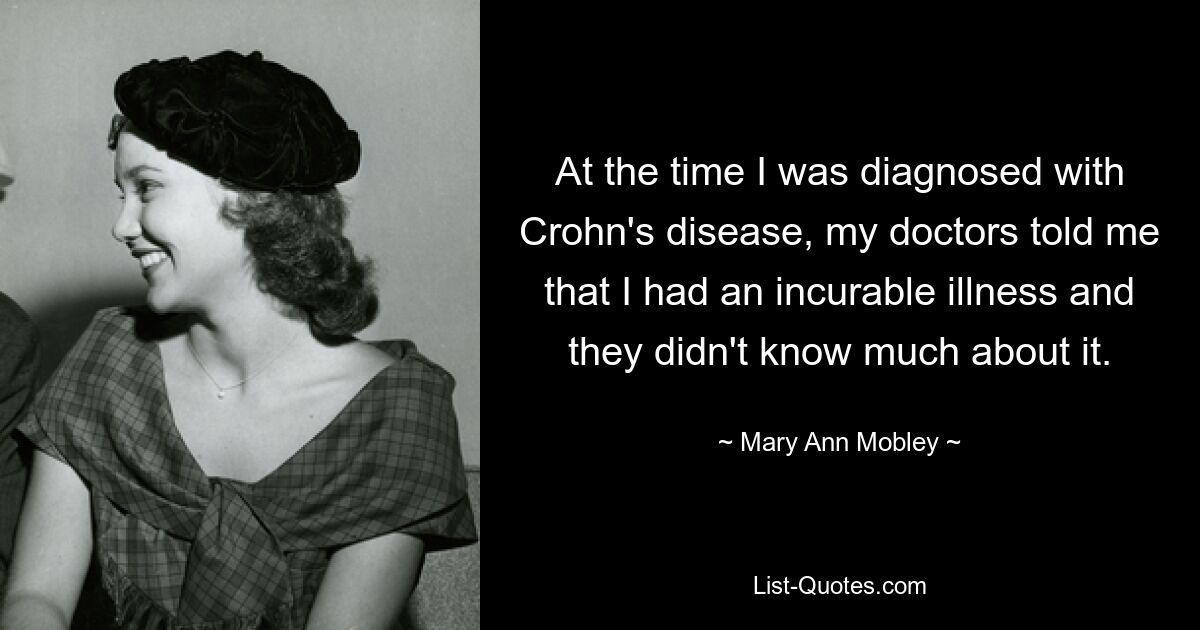 At the time I was diagnosed with Crohn's disease, my doctors told me that I had an incurable illness and they didn't know much about it. — © Mary Ann Mobley