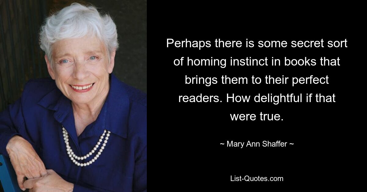 Perhaps there is some secret sort of homing instinct in books that brings them to their perfect readers. How delightful if that were true. — © Mary Ann Shaffer