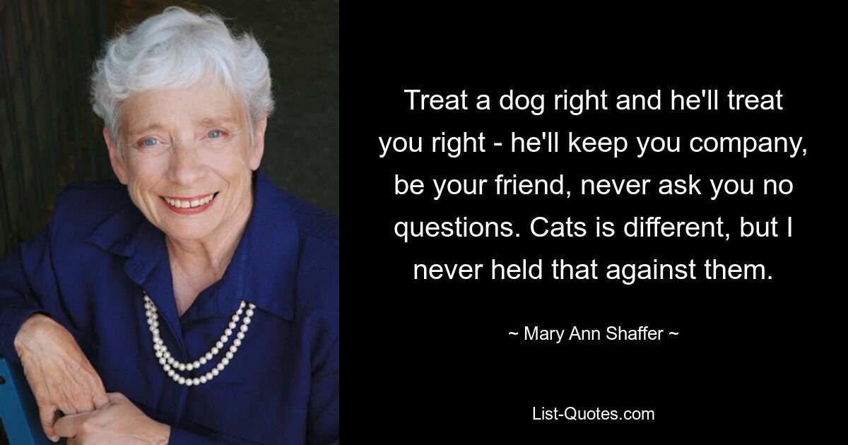 Treat a dog right and he'll treat you right - he'll keep you company, be your friend, never ask you no questions. Cats is different, but I never held that against them. — © Mary Ann Shaffer