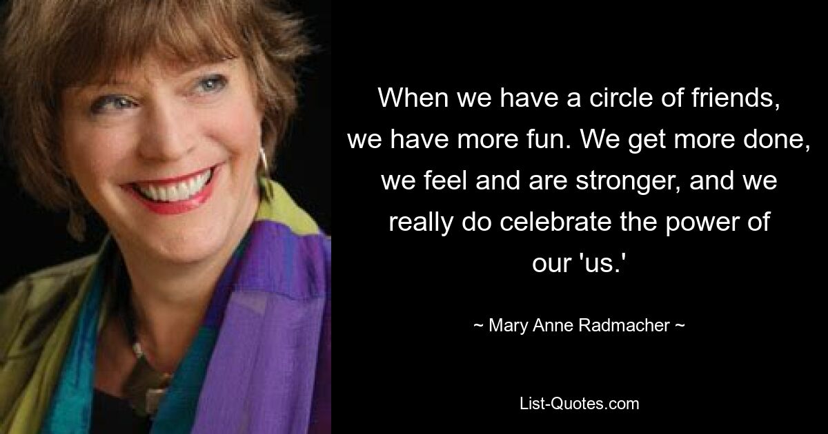 When we have a circle of friends, we have more fun. We get more done, we feel and are stronger, and we really do celebrate the power of our 'us.' — © Mary Anne Radmacher