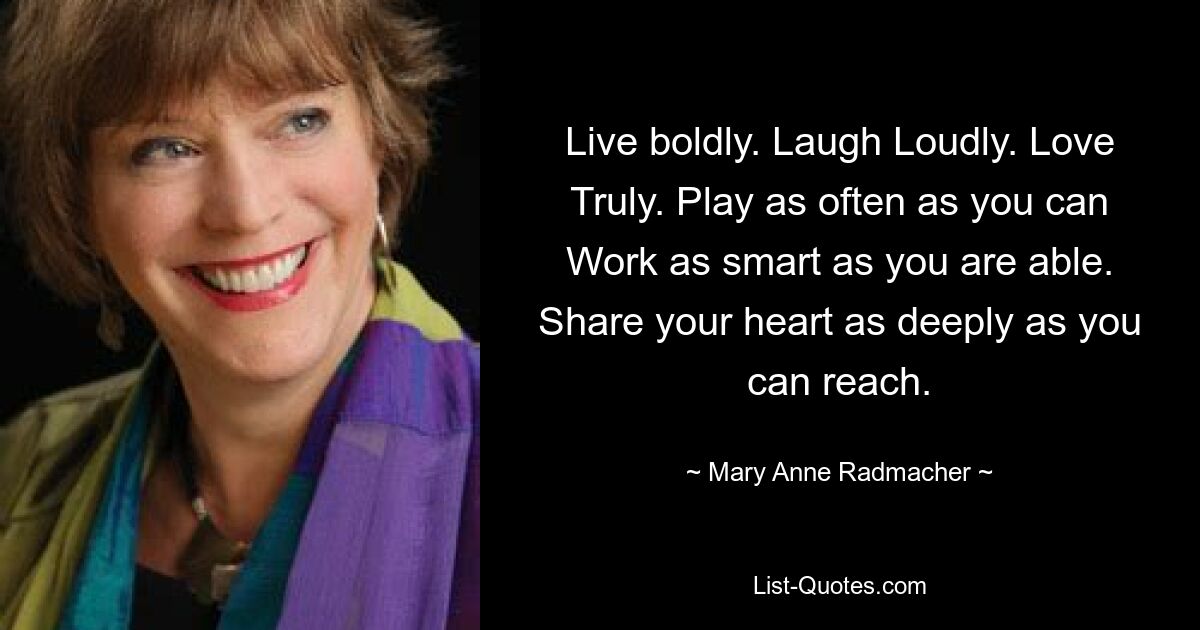 Live boldly. Laugh Loudly. Love Truly. Play as often as you can Work as smart as you are able. Share your heart as deeply as you can reach. — © Mary Anne Radmacher