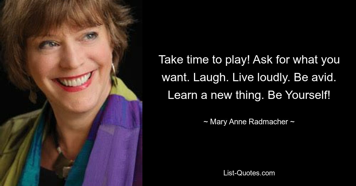 Take time to play! Ask for what you want. Laugh. Live loudly. Be avid. Learn a new thing. Be Yourself! — © Mary Anne Radmacher