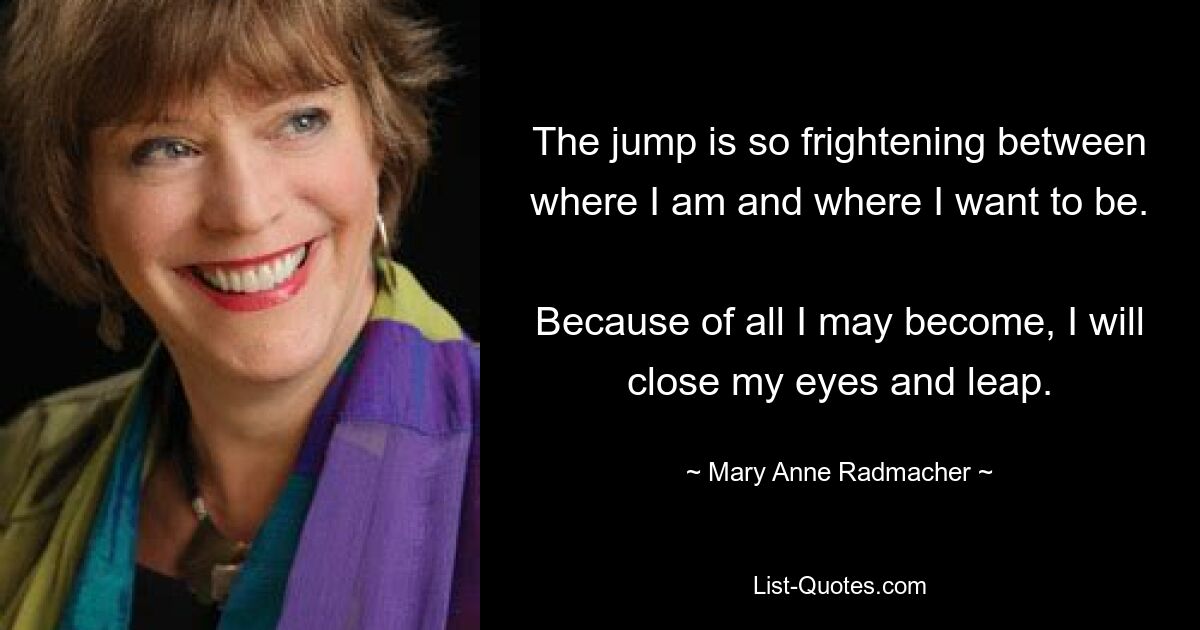 The jump is so frightening between where I am and where I want to be. 
Because of all I may become, I will close my eyes and leap. — © Mary Anne Radmacher