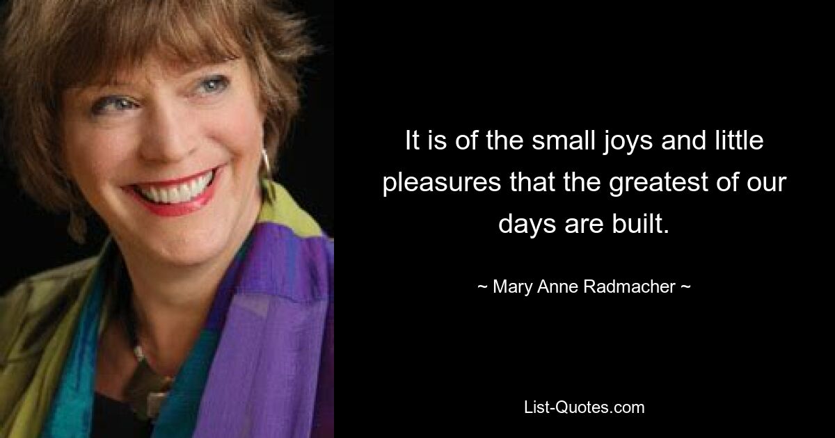 It is of the small joys and little pleasures that the greatest of our days are built. — © Mary Anne Radmacher