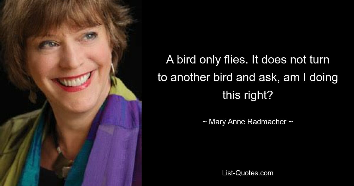 A bird only flies. It does not turn to another bird and ask, am I doing this right? — © Mary Anne Radmacher