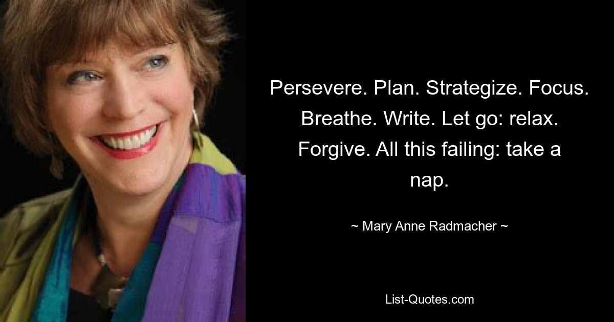 Persevere. Plan. Strategize. Focus. Breathe. Write. Let go: relax. Forgive. All this failing: take a nap. — © Mary Anne Radmacher