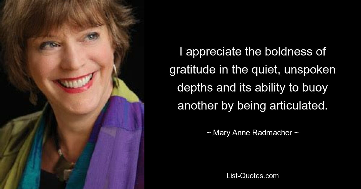 I appreciate the boldness of gratitude in the quiet, unspoken depths and its ability to buoy another by being articulated. — © Mary Anne Radmacher