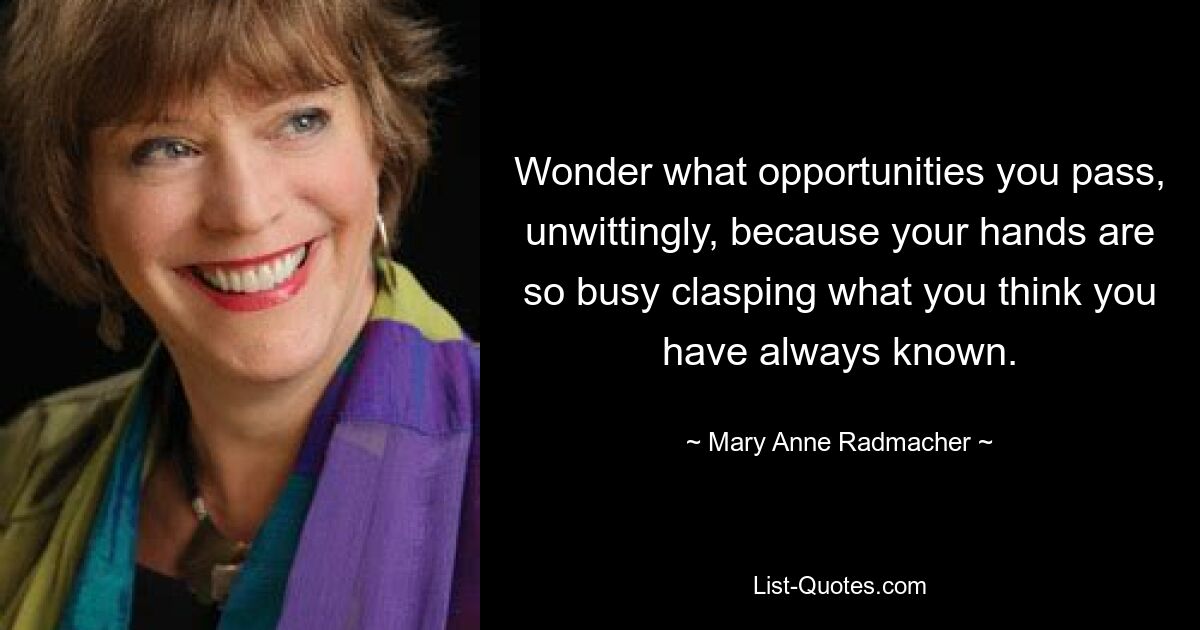 Wonder what opportunities you pass, unwittingly, because your hands are so busy clasping what you think you have always known. — © Mary Anne Radmacher