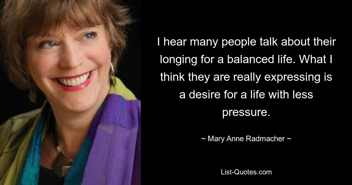 I hear many people talk about their longing for a balanced life. What I think they are really expressing is a desire for a life with less pressure. — © Mary Anne Radmacher