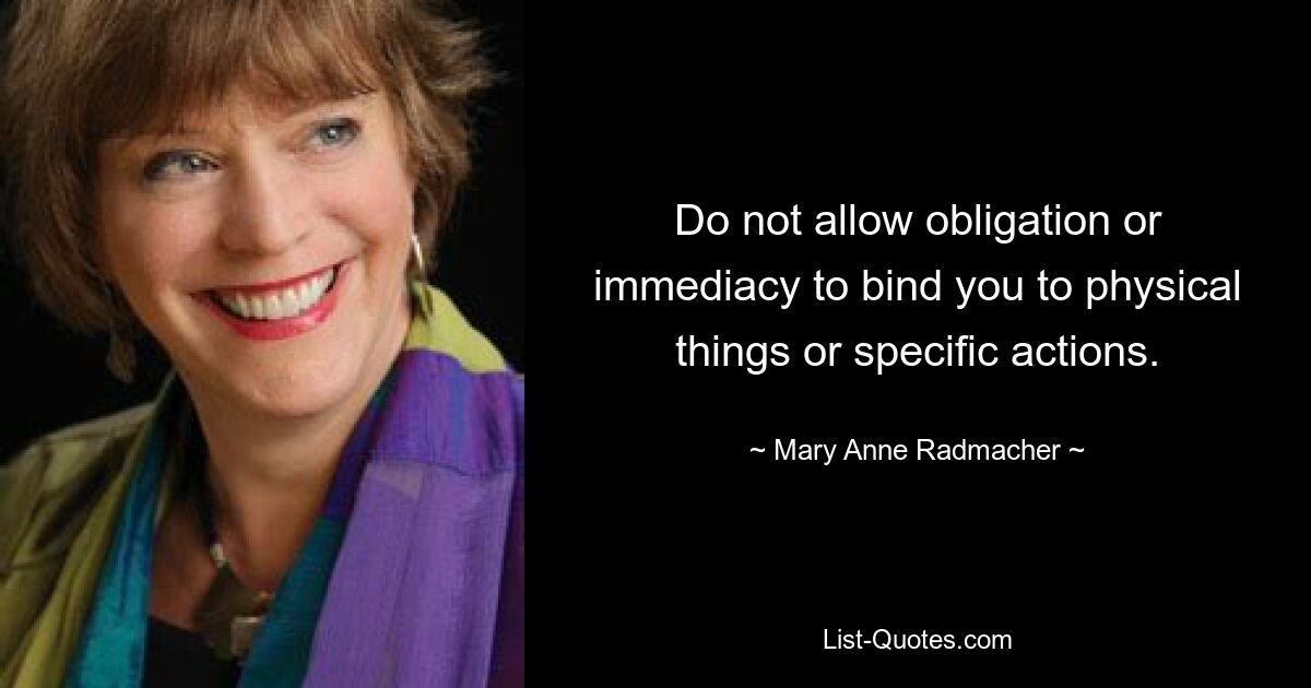 Do not allow obligation or immediacy to bind you to physical things or specific actions. — © Mary Anne Radmacher