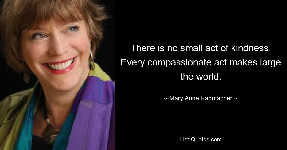 There is no small act of kindness. Every compassionate act makes large the world. — © Mary Anne Radmacher