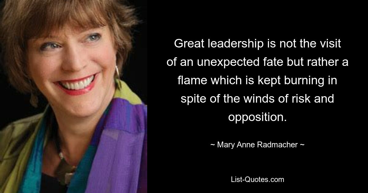 Great leadership is not the visit of an unexpected fate but rather a flame which is kept burning in spite of the winds of risk and opposition. — © Mary Anne Radmacher