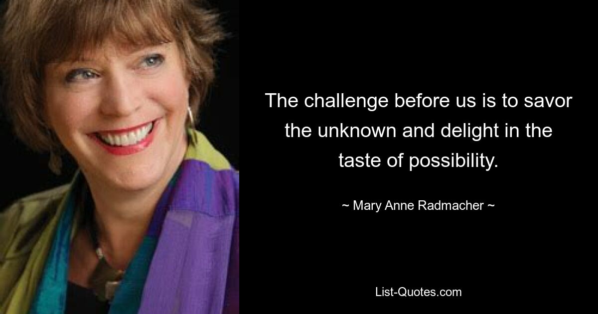 The challenge before us is to savor the unknown and delight in the taste of possibility. — © Mary Anne Radmacher