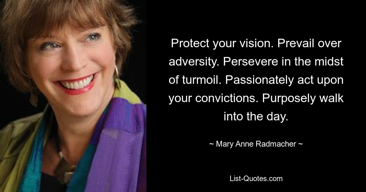 Protect your vision. Prevail over adversity. Persevere in the midst of turmoil. Passionately act upon your convictions. Purposely walk into the day. — © Mary Anne Radmacher