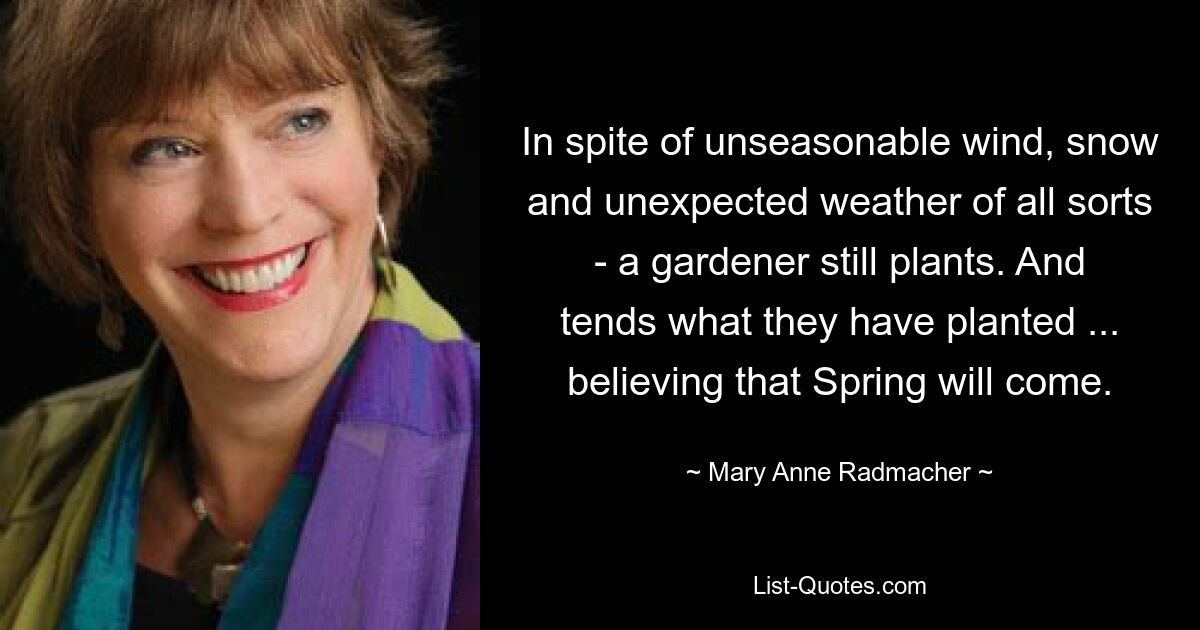 In spite of unseasonable wind, snow and unexpected weather of all sorts - a gardener still plants. And tends what they have planted ... believing that Spring will come. — © Mary Anne Radmacher