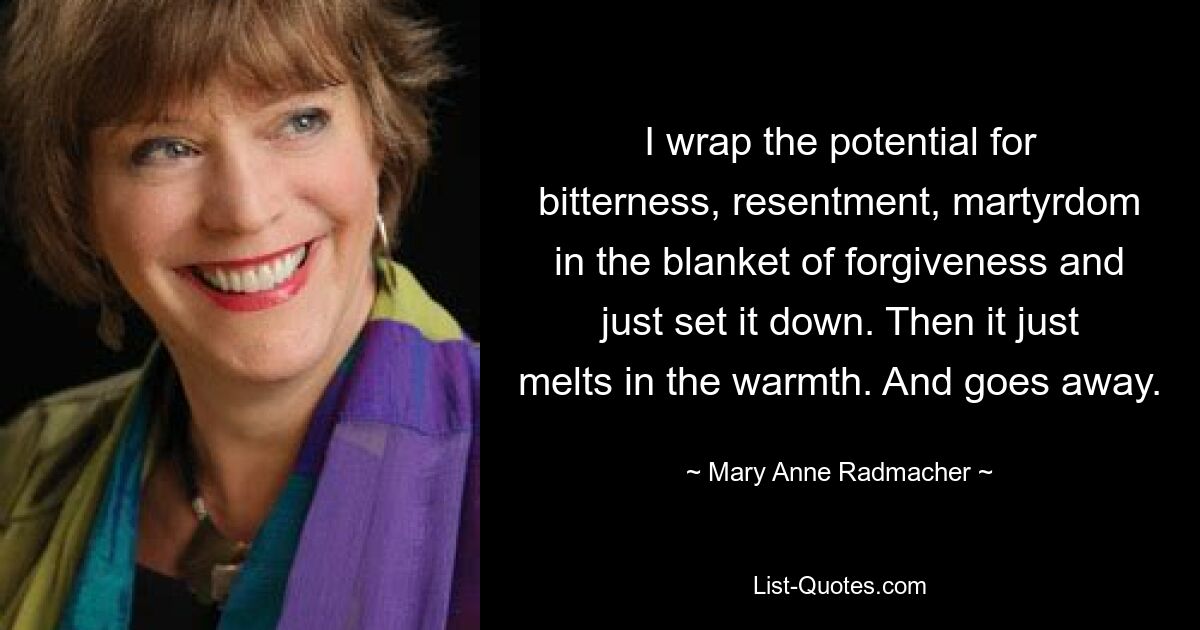 I wrap the potential for bitterness, resentment, martyrdom in the blanket of forgiveness and just set it down. Then it just melts in the warmth. And goes away. — © Mary Anne Radmacher