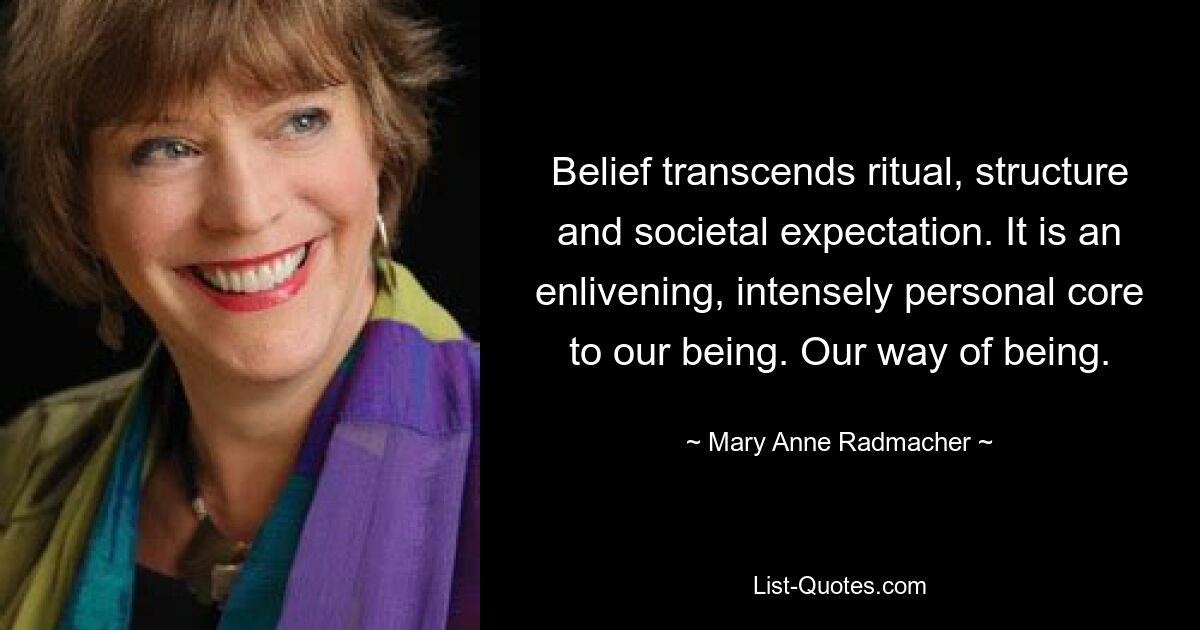 Belief transcends ritual, structure and societal expectation. It is an enlivening, intensely personal core to our being. Our way of being. — © Mary Anne Radmacher