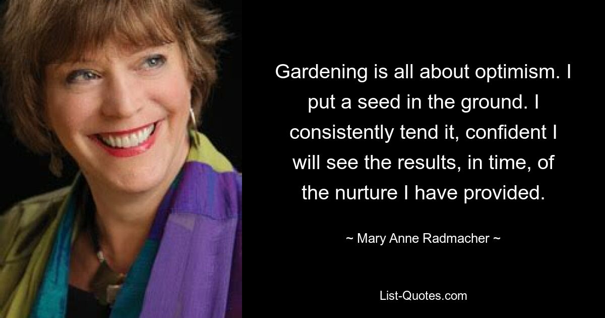 Gardening is all about optimism. I put a seed in the ground. I consistently tend it, confident I will see the results, in time, of the nurture I have provided. — © Mary Anne Radmacher