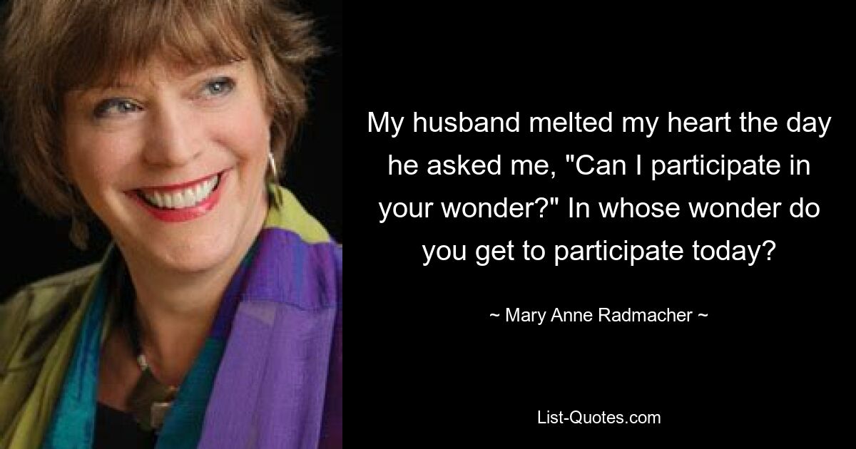 My husband melted my heart the day he asked me, "Can I participate in your wonder?" In whose wonder do you get to participate today? — © Mary Anne Radmacher