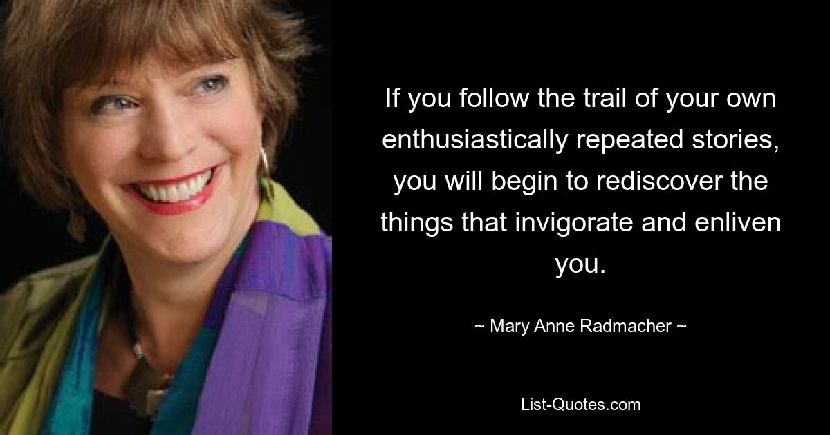 If you follow the trail of your own enthusiastically repeated stories, you will begin to rediscover the things that invigorate and enliven you. — © Mary Anne Radmacher