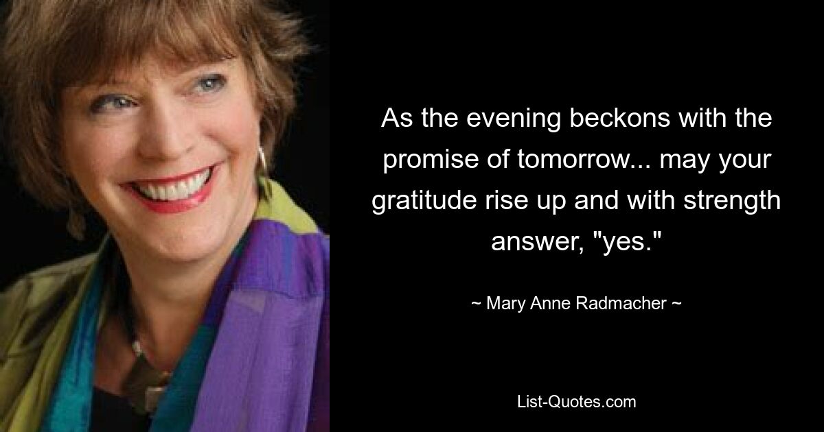 As the evening beckons with the promise of tomorrow... may your gratitude rise up and with strength answer, "yes." — © Mary Anne Radmacher